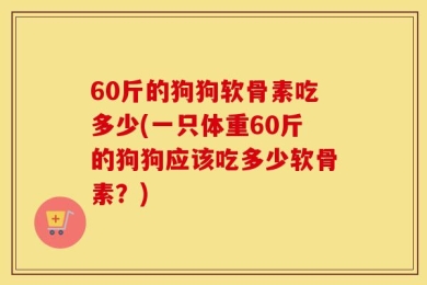 60斤的狗狗软骨素吃多少(一只体重60斤的狗狗应该吃多少软骨素？)