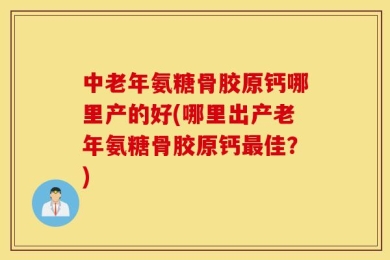 中老年氨糖骨胶原钙哪里产的好(哪里出产老年氨糖骨胶原钙最佳？)