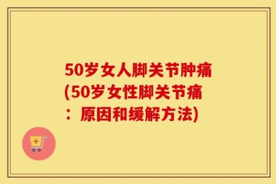 50岁女人脚关节肿痛(50岁女性脚关节痛：原因和缓解方法)