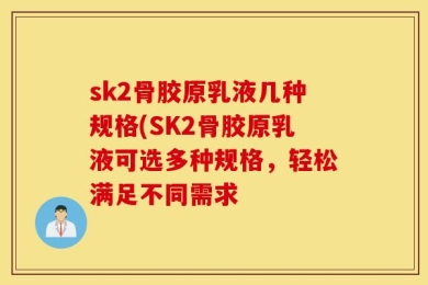 sk2骨胶原乳液几种规格(SK2骨胶原乳液可选多种规格，轻松满足不同需求