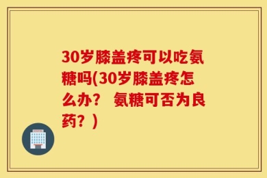 30岁膝盖疼可以吃氨糖吗(30岁膝盖疼怎么办？ 氨糖可否为良药？)