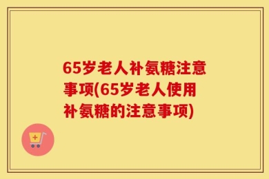 65岁老人补氨糖注意事项(65岁老人使用补氨糖的注意事项)