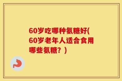 60岁吃哪种氨糖好(60岁老年人适合食用哪些氨糖？)