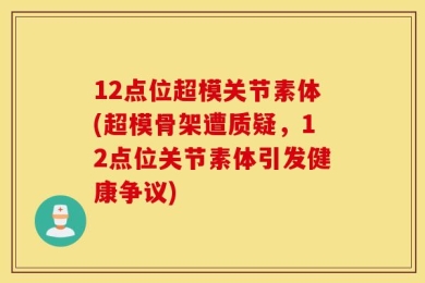12点位超模关节素体(超模骨架遭质疑，12点位关节素体引发健康争议)