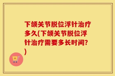 下颌关节脱位浮针治疗多久(下颌关节脱位浮针治疗需要多长时间？)