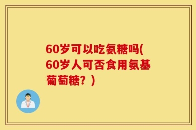 60岁可以吃氨糖吗(60岁人可否食用氨基葡萄糖？)