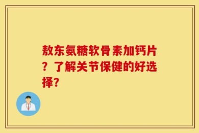 敖东氨糖软骨素加钙片？了解关节保健的好选择？