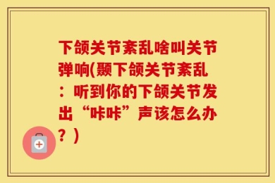 下颌关节紊乱啥叫关节弹响(颞下颌关节紊乱：听到你的下颌关节发出“咔咔”声该怎么办？)