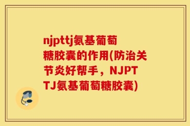 njpttj氨基葡萄糖胶囊的作用(防治关节炎好帮手，NJPTTJ氨基葡萄糖胶囊)