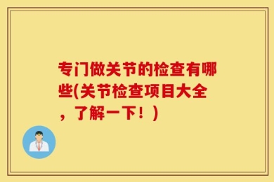 专门做关节的检查有哪些(关节检查项目大全，了解一下！)
