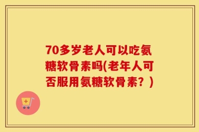 70多岁老人可以吃氨糖软骨素吗(老年人可否服用氨糖软骨素？)