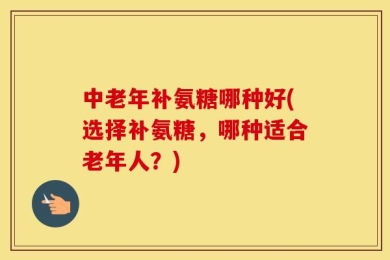 中老年补氨糖哪种好(选择补氨糖，哪种适合老年人？)