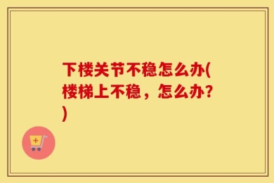 下楼关节不稳怎么办(楼梯上不稳，怎么办？)