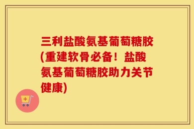 三利盐酸氨基葡萄糖胶(重建软骨必备！盐酸氨基葡萄糖胶助力关节健康)