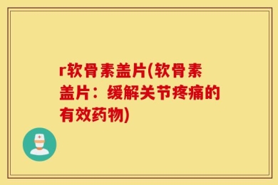 r软骨素盖片(软骨素盖片：缓解关节疼痛的有效药物)