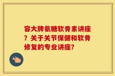 容大牌氨糖软骨素讲座？关于关节保健和软骨修复的专业讲座？
