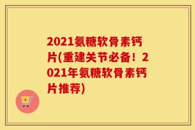 2021氨糖软骨素钙片(重建关节必备！2021年氨糖软骨素钙片推荐)