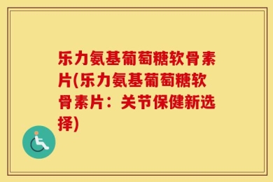 乐力氨基葡萄糖软骨素片(乐力氨基葡萄糖软骨素片：关节保健新选择)