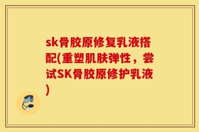sk骨胶原修复乳液搭配(重塑肌肤弹性，尝试SK骨胶原修护乳液)