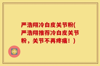严浩翔冷白皮关节粉(严浩翔推荐冷白皮关节粉，关节不再疼痛！)