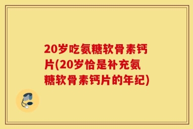 20岁吃氨糖软骨素钙片(20岁恰是补充氨糖软骨素钙片的年纪)