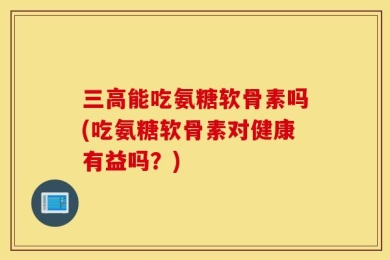 三高能吃氨糖软骨素吗(吃氨糖软骨素对健康有益吗？)