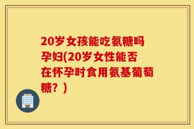 20岁女孩能吃氨糖吗孕妇(20岁女性能否在怀孕时食用氨基葡萄糖？)