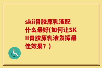 skii骨胶原乳液配什么最好(如何让SKII骨胶原乳液发挥最佳效果？)