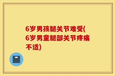 6岁男孩腿关节难受(6岁男童腿部关节疼痛不适)
