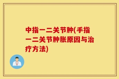 中指一二关节肿(手指一二关节肿胀原因与治疗方法)