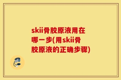 skii骨胶原液用在哪一步(用skii骨胶原液的正确步骤)