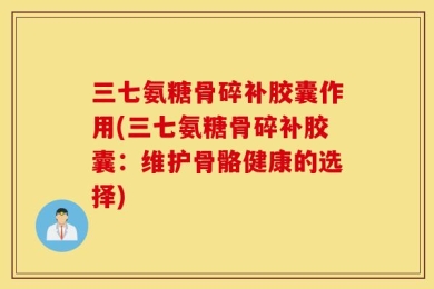 三七氨糖骨碎补胶囊作用(三七氨糖骨碎补胶囊：维护骨骼健康的选择)