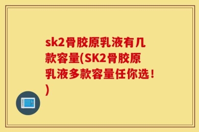 sk2骨胶原乳液有几款容量(SK2骨胶原乳液多款容量任你选！)