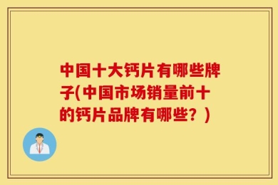 中国十大钙片有哪些牌子(中国市场销量前十的钙片品牌有哪些？)