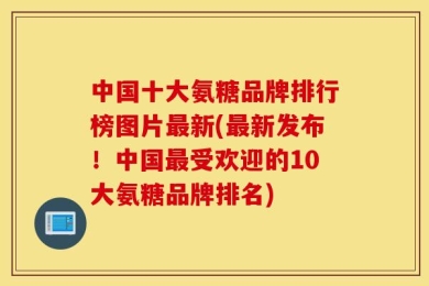 中国十大氨糖品牌排行榜图片最新(最新发布！中国最受欢迎的10大氨糖品牌排名)