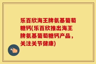 乐百欣海王牌氨基葡萄糖钙(乐百欣推出海王牌氨基葡萄糖钙产品，关注关节健康)