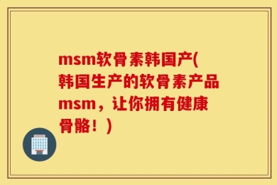 msm软骨素韩国产(韩国生产的软骨素产品msm，让你拥有健康骨骼！)