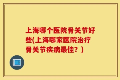 上海哪个医院骨关节好些(上海哪家医院治疗骨关节疾病最佳？)