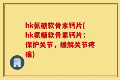 hk氨糖软骨素钙片(hk氨糖软骨素钙片：保护关节，缓解关节疼痛)