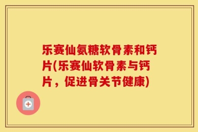 乐赛仙氨糖软骨素和钙片(乐赛仙软骨素与钙片，促进骨关节健康)