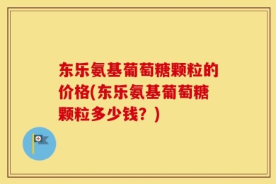 东乐氨基葡萄糖颗粒的价格(东乐氨基葡萄糖颗粒多少钱？)
