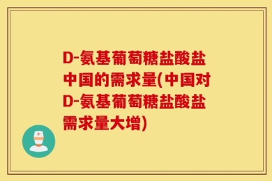 D-氨基葡萄糖盐酸盐中国的需求量(中国对D-氨基葡萄糖盐酸盐需求量大增)