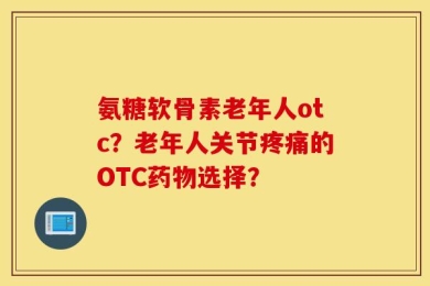 氨糖软骨素老年人otc？老年人关节疼痛的OTC药物选择？