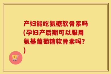 产妇能吃氨糖软骨素吗(孕妇产后期可以服用氨基葡萄糖软骨素吗？)
