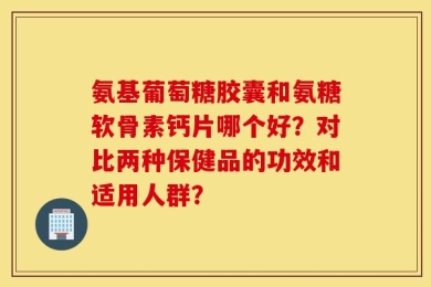 氨基葡萄糖胶囊和氨糖软骨素钙片哪个好？对比两种保健品的功效和适用人群？
