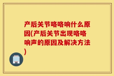 产后关节咯咯响什么原因(产后关节出现咯咯响声的原因及解决方法)