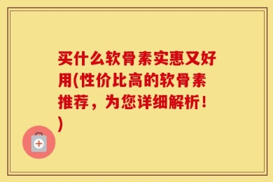 买什么软骨素实惠又好用(性价比高的软骨素推荐，为您详细解析！)