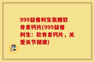 999益普利生氨糖软骨素钙片(999益普利生：软骨素钙片，关爱关节健康)