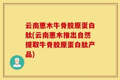 云南惠木牛骨胶原蛋白肽(云南惠木推出自然提取牛骨胶原蛋白肽产品)