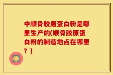 中顺骨胶原蛋白粉是哪里生产的(顺骨胶原蛋白粉的制造地点在哪里？)